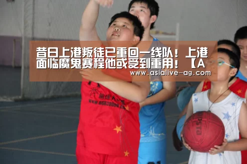 昔日上港叛徒已重回一线队!上港面临魔鬼赛程他或受到重用!【AG真人】(图3) AG真人